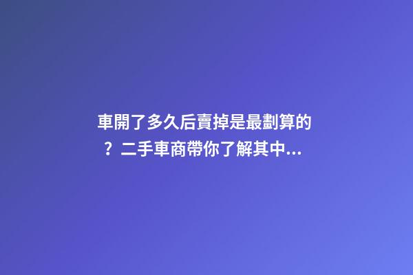 車開了多久后賣掉是最劃算的？二手車商帶你了解其中奧秘